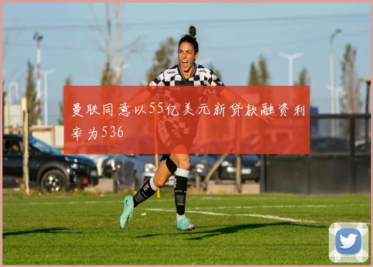 曼联同意以55亿美元新贷款融资利率为536