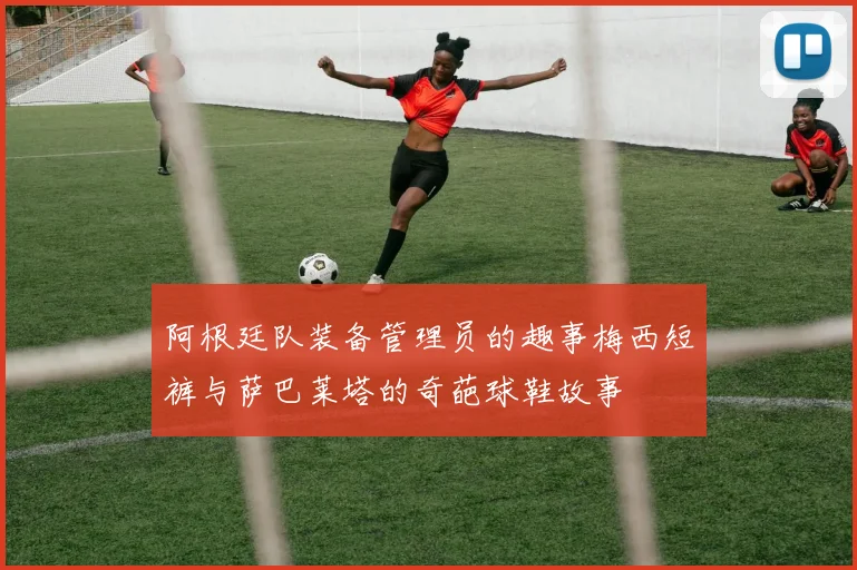 阿根廷队装备管理员的趣事梅西短裤与萨巴莱塔的奇葩球鞋故事