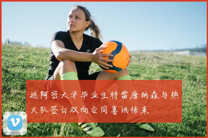 迈阿密大学毕业生特雷唐纳森与热火队签订双向合同喜讯传来