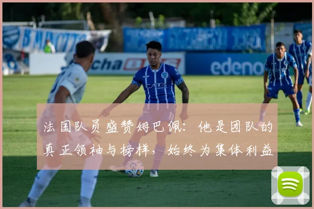 法国队员盛赞姆巴佩：他是团队的真正领袖与榜样，始终为集体利益考虑