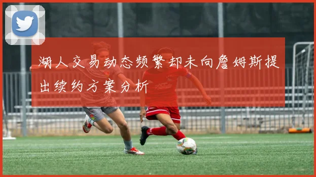 湖人交易动态频繁却未向詹姆斯提出续约方案分析