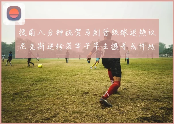 提前八分钟祝贺马刺晋级球迷热议尼克斯逆转若华子早去握手或许结果不同