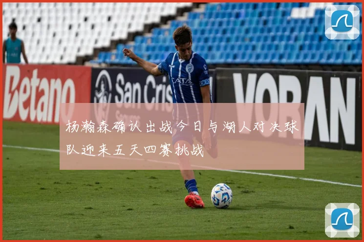 杨瀚森确认出战今日与湖人对决球队迎来五天四赛挑战