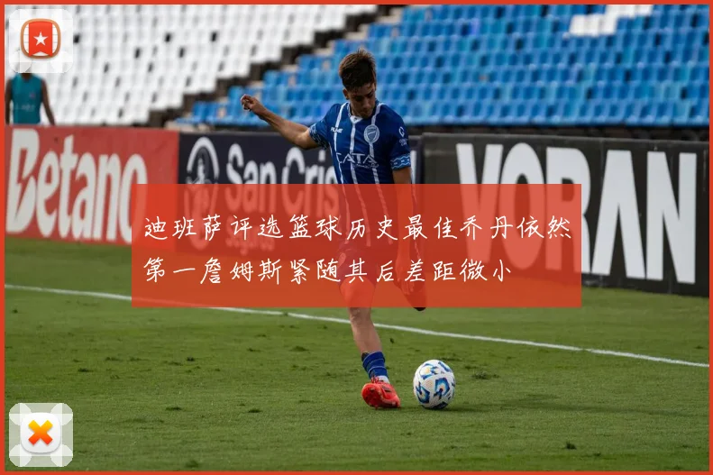 迪班萨评选篮球历史最佳乔丹依然第一詹姆斯紧随其后差距微小