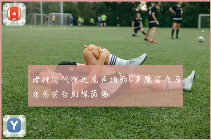 诸神时代渐近尾声梅西C罗魔笛内马尔或将告别绿茵场
