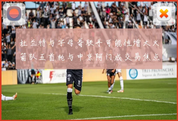 杜兰特与字母哥联手可能性增大火箭队五首轮与申京阿门成交易焦点