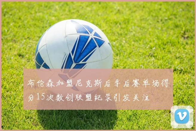 布伦森加盟尼克斯后季后赛单场得分15次数创联盟纪录引发关注