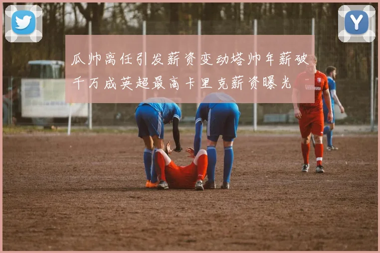 瓜帅离任引发薪资变动塔帅年薪破千万成英超最高卡里克薪资曝光