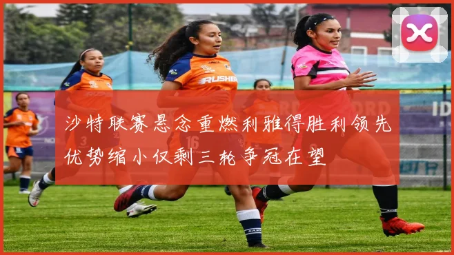沙特联赛悬念重燃利雅得胜利领先优势缩小仅剩三轮争冠在望