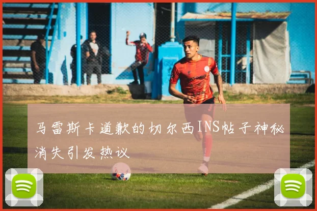 马雷斯卡道歉的切尔西INS帖子神秘消失引发热议
