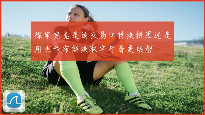 绿军究竟是该交易怀特换拼图还是用杰伦布朗换取字母哥更明智