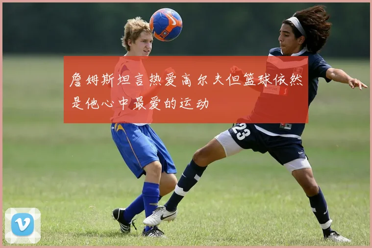 詹姆斯坦言热爱高尔夫但篮球依然是他心中最爱的运动