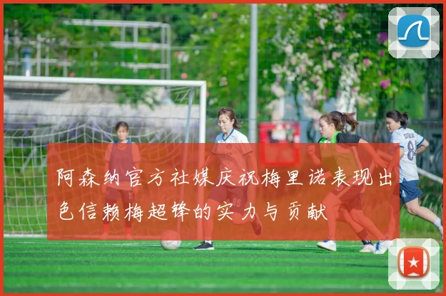 阿森纳官方社媒庆祝梅里诺表现出色信赖梅超锋的实力与贡献