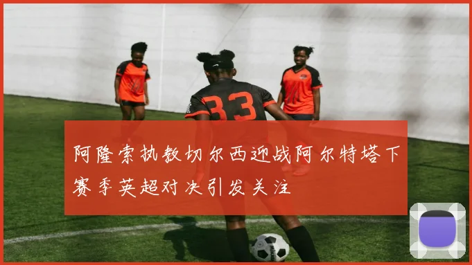 阿隆索执教切尔西迎战阿尔特塔下赛季英超对决引发关注