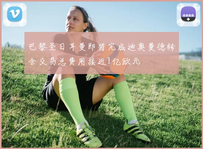 巴黎圣日耳曼即将完成迪奥曼德转会交易总费用接近1亿欧元