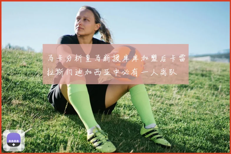 马卡分析皇马新援库库加盟后卡雷拉斯门迪加西亚中必有一人离队