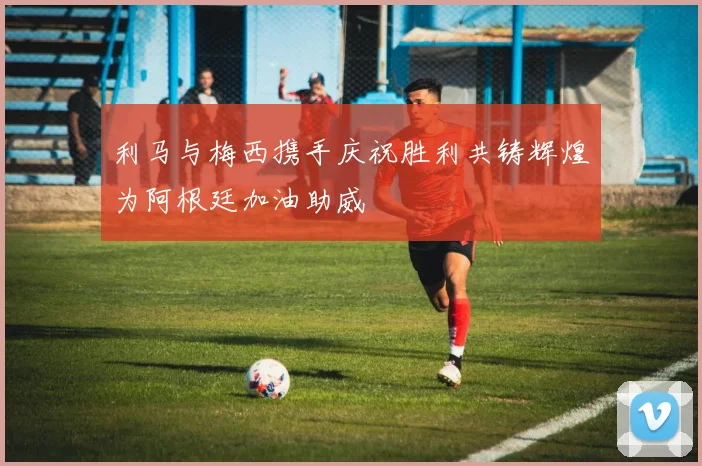 利马与梅西携手庆祝胜利共铸辉煌为阿根廷加油助威