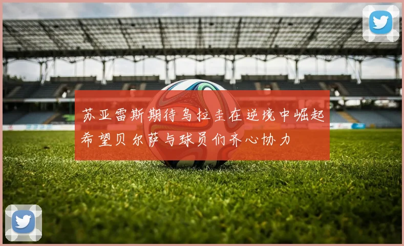 苏亚雷斯期待乌拉圭在逆境中崛起希望贝尔萨与球员们齐心协力