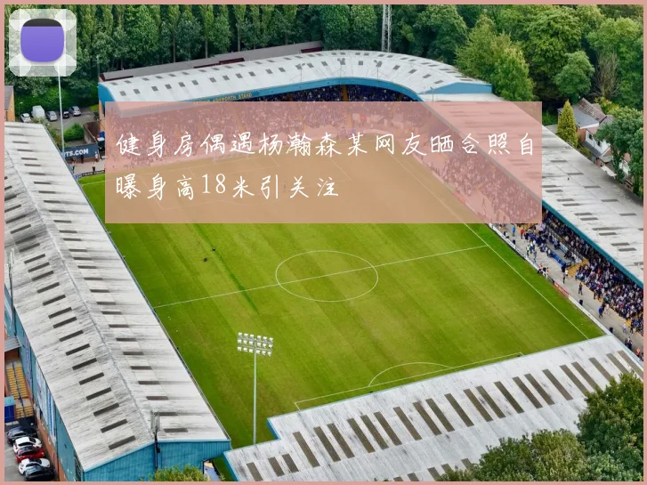 健身房偶遇杨瀚森某网友晒合照自曝身高18米引关注