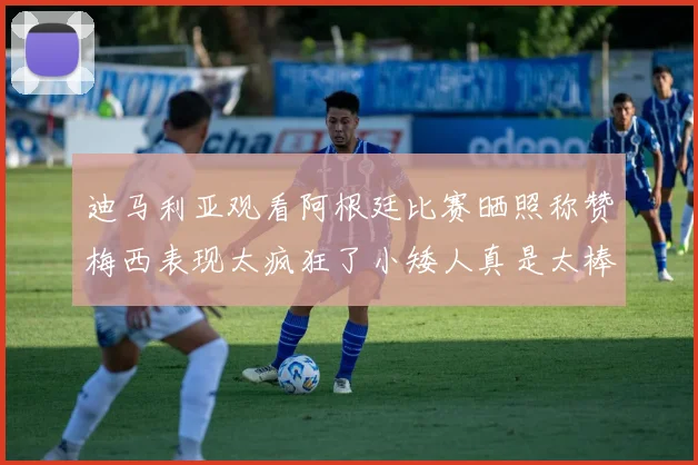 迪马利亚观看阿根廷比赛晒照称赞梅西表现太疯狂了小矮人真是太棒了